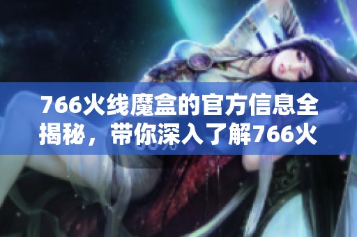 766火线魔盒的官方信息全揭秘，带你深入了解766火线魔盒的魅力所在