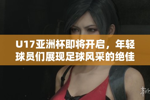 U17亚洲杯即将开启，年轻球员们展现足球风采的绝佳舞台