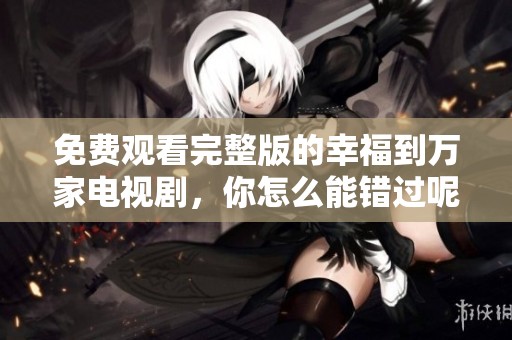 免费观看完整版的幸福到万家电视剧，你怎么能错过呢