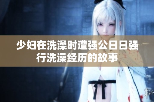 少妇在洗澡时遭强公**强行洗澡经历的故事