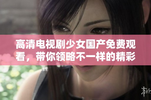 高清电视剧少女国产免费观看，带你领略不一样的精彩故事与青春剧情
