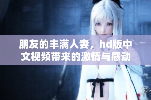 朋友的丰满人妻，hd版中文视频带来的激情与感动