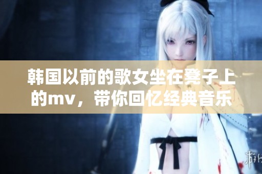 韩国以前的歌女坐在凳子上的mv，带你回忆经典音乐时光