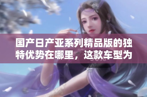 国产日产亚系列精品版的独特优势在哪里，这款车型为何备受青睐呢