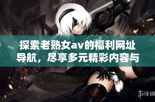 探索老熟女**的福利网址导航，尽享多元精彩内容与服务体验