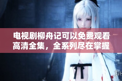 电视剧柳舟记可以免费观看高清全集，全系列尽在掌握中
