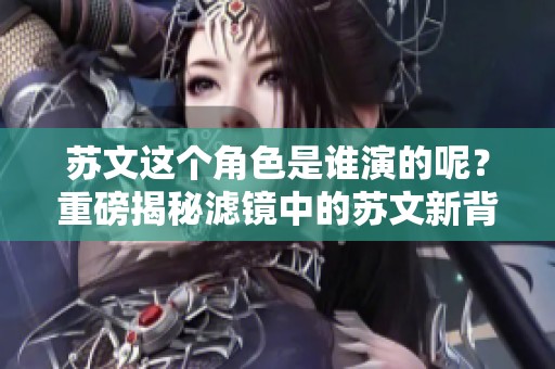 苏文这个角色是谁演的呢？重磅揭秘滤镜中的苏文新背后的演员身份
