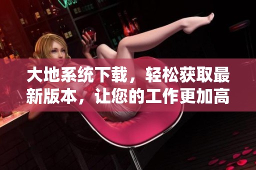 大地系统下载，轻松获取最新版本，让您的工作更加高效与便捷。