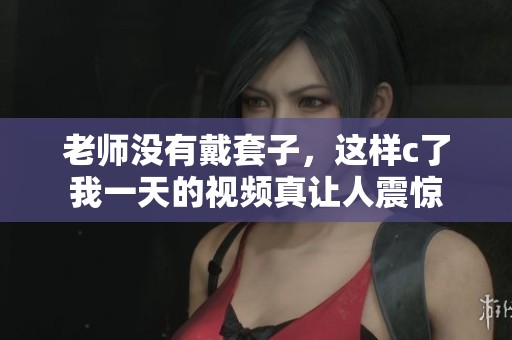 老师没有戴套子，这样c了我一天的视频真让人震惊