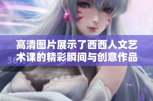 高清图片展示了西西人文艺术课的精彩瞬间与创意作品