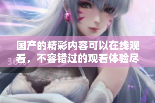 国产的精彩内容可以在线观看，不容错过的观看体验尽在这里