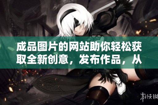成品图片的网站助你轻松获取全新创意，发布作品，从此无忧每一细节！