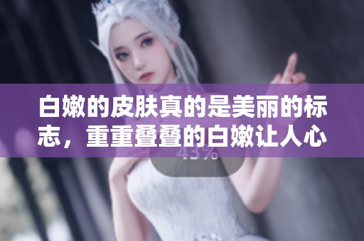 白嫩的皮肤真的是美丽的标志，重重叠叠的白嫩让人心动不已bbbbbbbbb