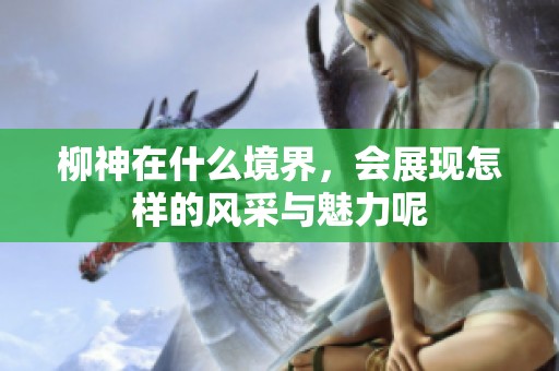 柳神在什么境界，会展现怎样的风采与魅力呢