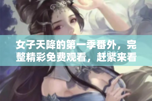 女子天降的第一季番外，完整精彩免费观看，赶紧来看看！
