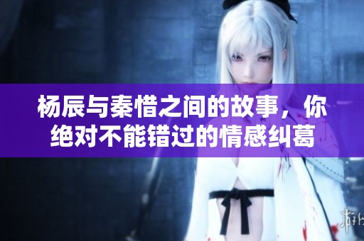 杨辰与秦惜之间的故事，你绝对不能错过的情感纠葛