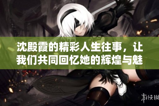 沈殿霞的精彩人生往事，让我们共同回忆她的辉煌与魅力