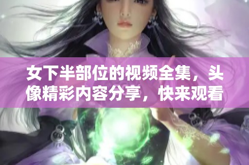 女下半部位的视频全集，头像精彩内容分享，快来观看吧！