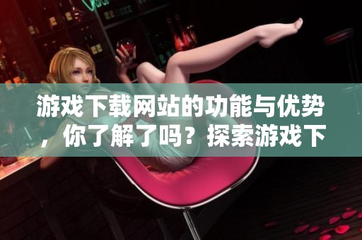 游戏下载网站的功能与优势，你了解了吗？探索游戏下载网站的多样选择与便捷体验。
