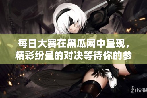 每日大赛在黑瓜网中呈现，精彩纷呈的对决等待你的参与！