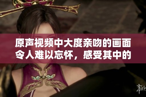 原声视频中大度亲吻的画面令人难以忘怀，感受其中的情感与冲击力。