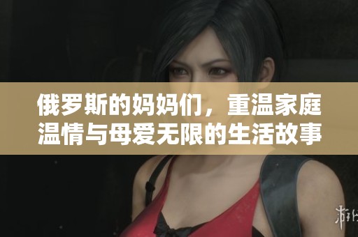 俄罗斯的妈妈们，重温家庭温情与母爱无限的生活故事