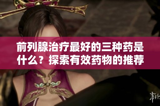 前列腺治疗最好的三种药是什么？探索有效药物的推荐。