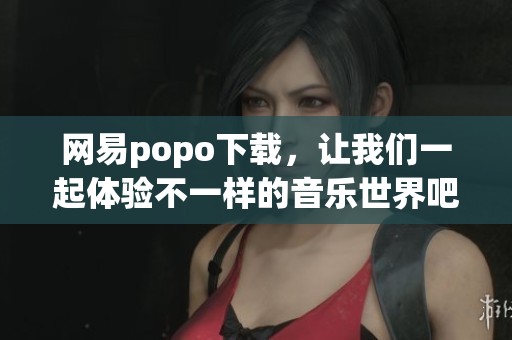 网易popo下载，让我们一起体验不一样的音乐世界吧！