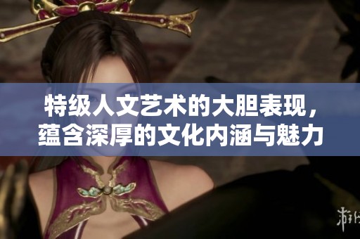 特级人文艺术的大胆表现，蕴含深厚的文化内涵与魅力