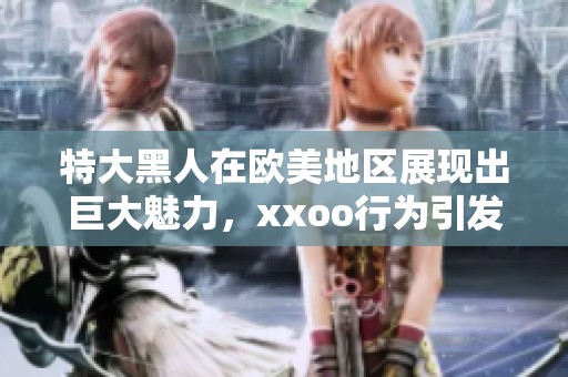 特大黑人在欧美地区展现出巨大魅力，xxoo行为引发热议和关注