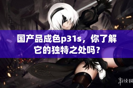 国产品成色p31s，你了解它的独特之处吗？