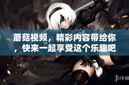 蘑菇视频，精彩内容带给你，快来一起享受这个乐趣吧！