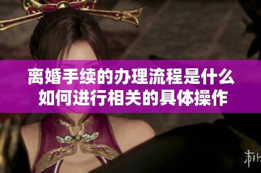 离婚手续的办理流程是什么 如何进行相关的具体操作和步骤