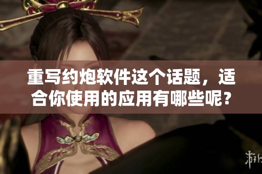 重写约炮软件这个话题，适合你使用的应用有哪些呢？让我们一起探讨一下那些约炮软件。