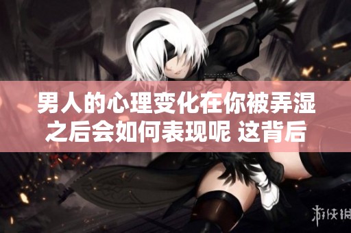 男人的心理变化在你被弄湿之后会如何表现呢 这背后又隐藏着哪些情感细节呢
