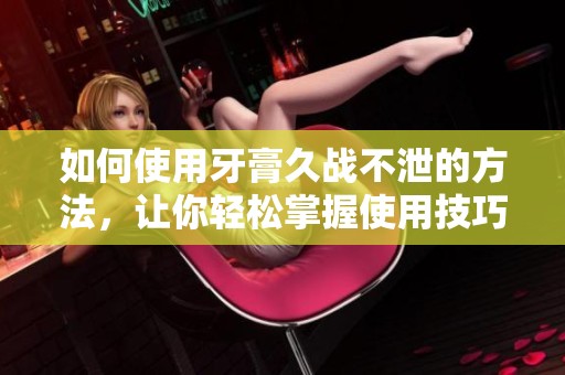 如何使用牙膏久战不泄的方法，让你轻松掌握使用技巧
