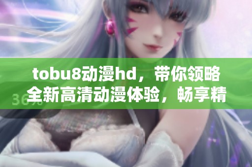 tobu8动漫hd，带你领略全新高清动漫体验，畅享精彩纷呈的视觉盛宴！
