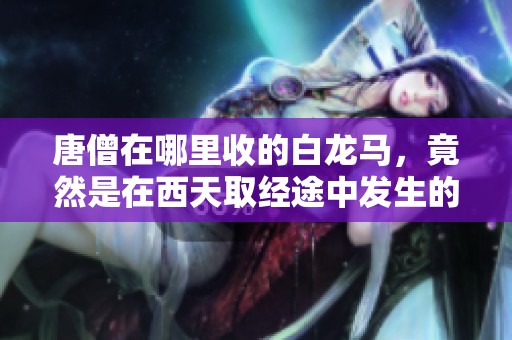 唐僧在哪里收的白龙马，竟然是在西天取经途中发生的事情