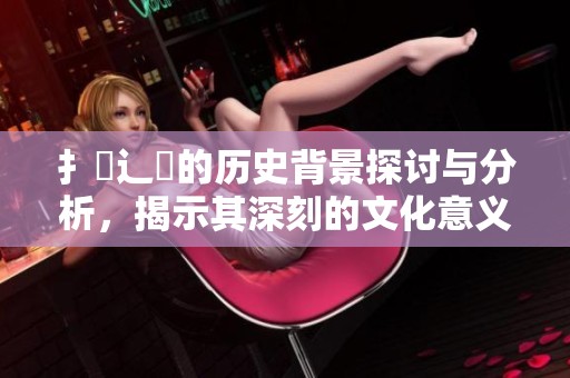 扌喿辶畐的历史背景探讨与分析，揭示其深刻的文化意义与发展脉络