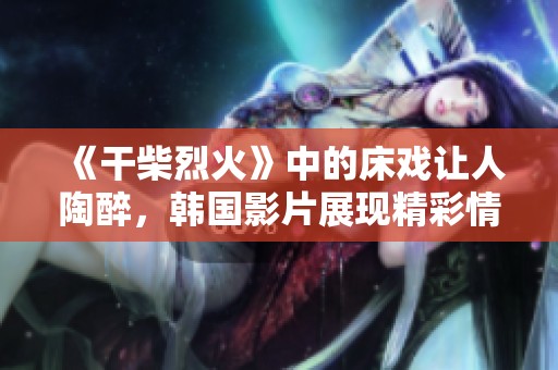 《干柴烈火》中的床戏让人陶醉，韩国影片展现精彩情感交融