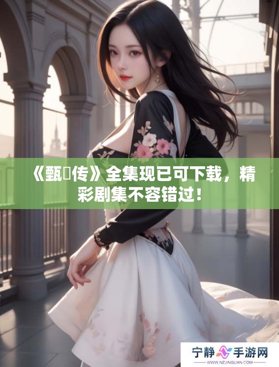 《甄嬛传》全集现已可下载，精彩剧集不容错过！