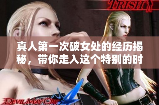 真人第一次破女处的经历揭秘，带你走入这个特别的时刻和感受