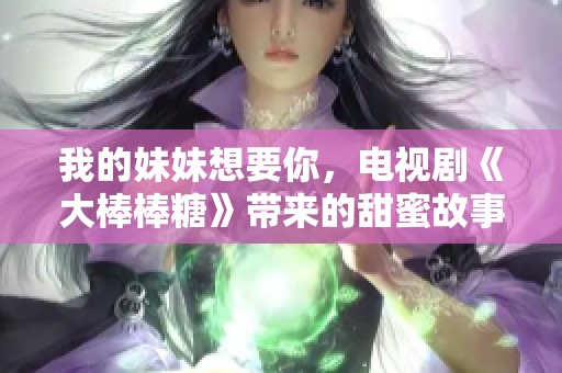 我的妹妹想要你，电视剧《大棒棒糖》带来的甜蜜故事