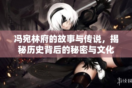 冯宛林府的故事与传说，揭秘历史背后的秘密与文化