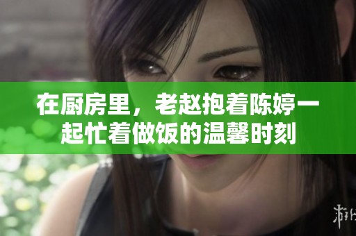在厨房里，老赵抱着陈婷一起忙着做饭的温馨时刻
