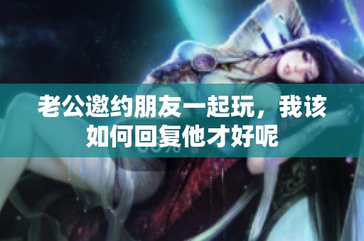 老公邀约朋友一起玩，我该如何回复他才好呢