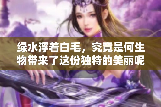 绿水浮着白毛，究竟是何生物带来了这份独特的美丽呢