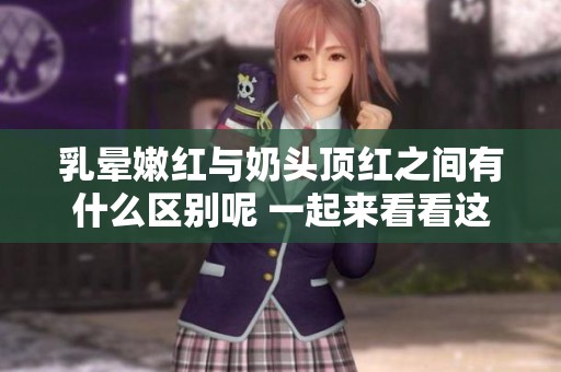 乳晕嫩红与奶头顶红之间有什么区别呢 一起来看看这两者的不同之处吧