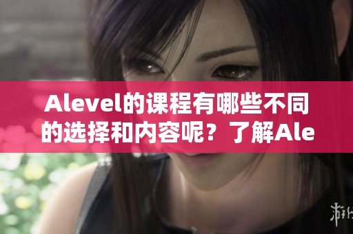 Alevel的课程有哪些不同的选择和内容呢？了解Alevel课程的重要性与类型。