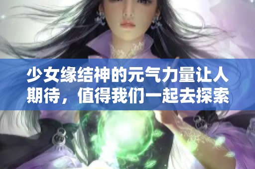 少女缘结神的元气力量让人期待，值得我们一起去探索的奇幻之旅